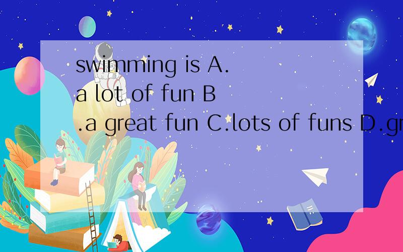swimming is A.a lot of fun B.a great fun C.lots of funs D.great funs in summerswimming is ________ in summer,and l enjoy it very muchA.a lot of funB.a great funC.lots of funsD.great funs回答快的有奖,
