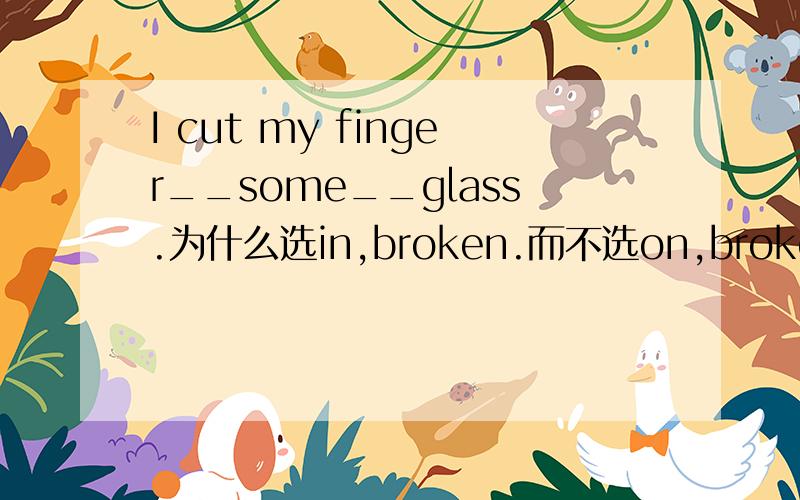 I cut my finger__some__glass.为什么选in,broken.而不选on,broken