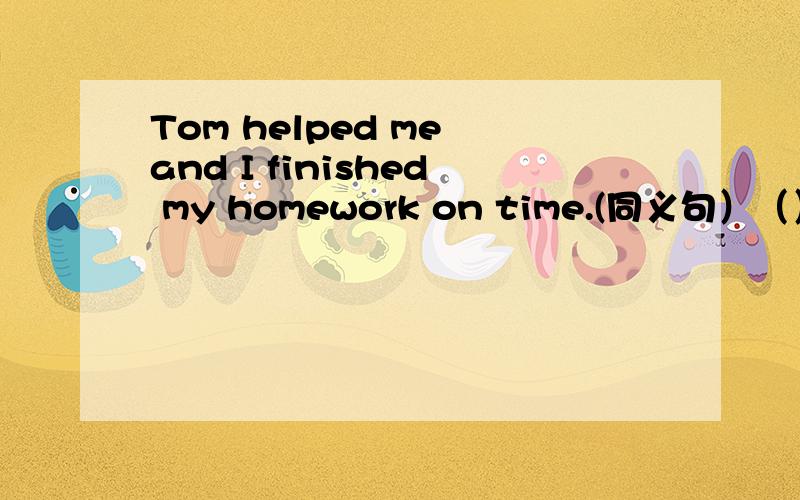Tom helped me and I finished my homework on time.(同义句）（）（）help,I finished my homework on time