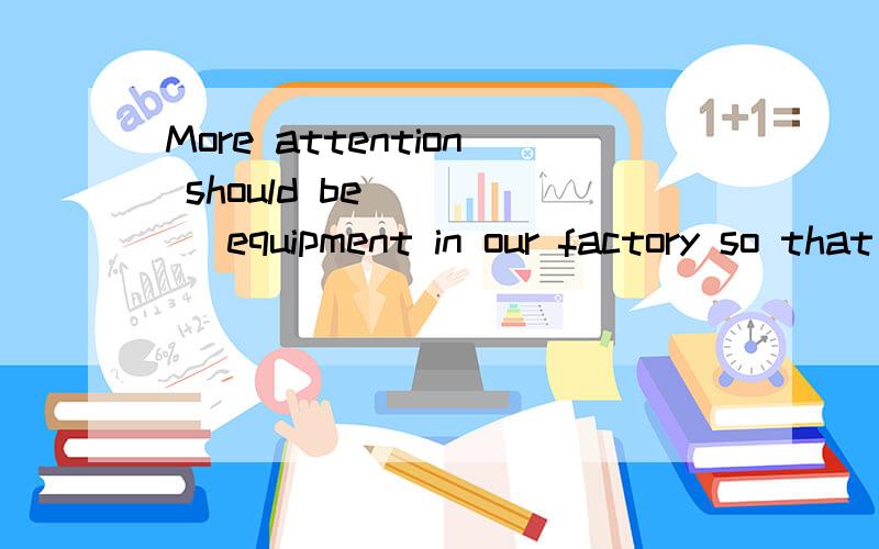 More attention should be ____ equipment in our factory so that we can increase our production.A.paid to improve B.paid to improving C.taken to improve D.taken to improving.