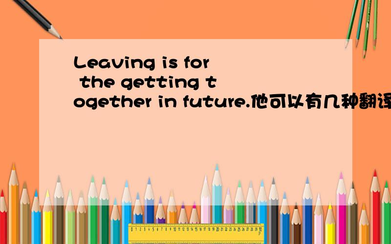 Leaving is for the getting together in future.他可以有几种翻译