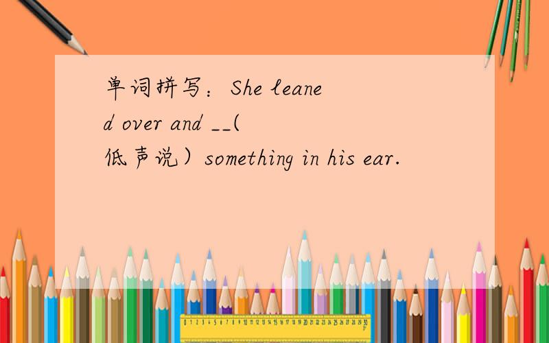 单词拼写：She leaned over and __(低声说）something in his ear.
