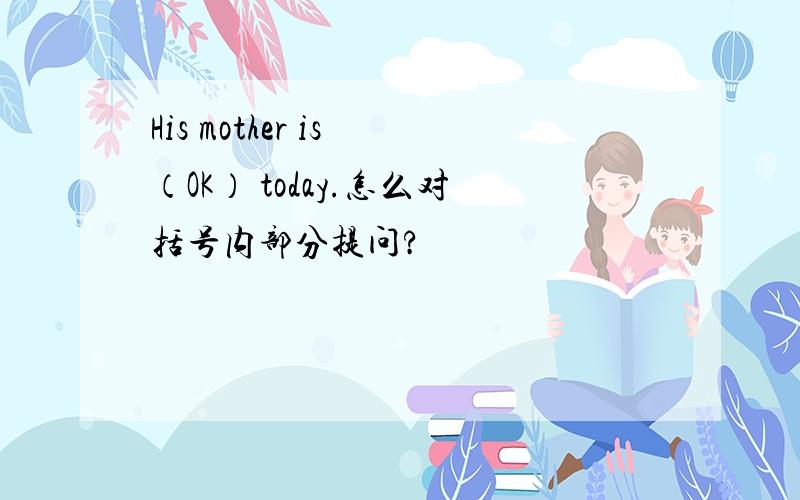 His mother is （OK） today.怎么对括号内部分提问?