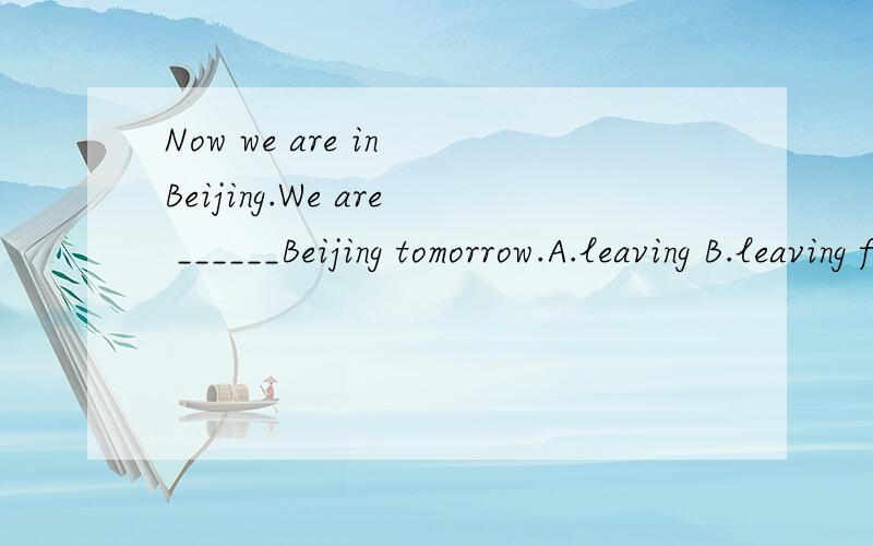 Now we are in Beijing.We are ______Beijing tomorrow.A.leaving B.leaving for不是说他们已经在北京了,明天要离开北京.不是leaving?