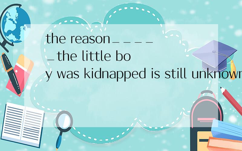 the reason_____the little boy was kidnapped is still unknown.a for thatb whichc whomd why(帮忙分析一下句子成分）