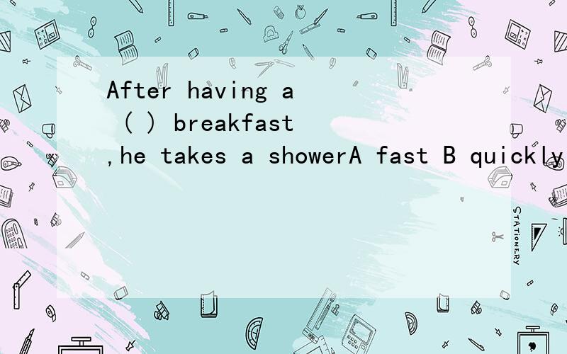 After having a ( ) breakfast,he takes a showerA fast B quickly C quick D early 括号里选什么,必须写上为什么,急