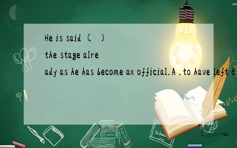 He is said ( )the stage already as he has become an official.A .to have left B.To leave C.to have been leftD.to be left 应该选什么?为什么?有什么巨型么?He is said ( )the stage already as he has become an official.A .to have left B.To lea