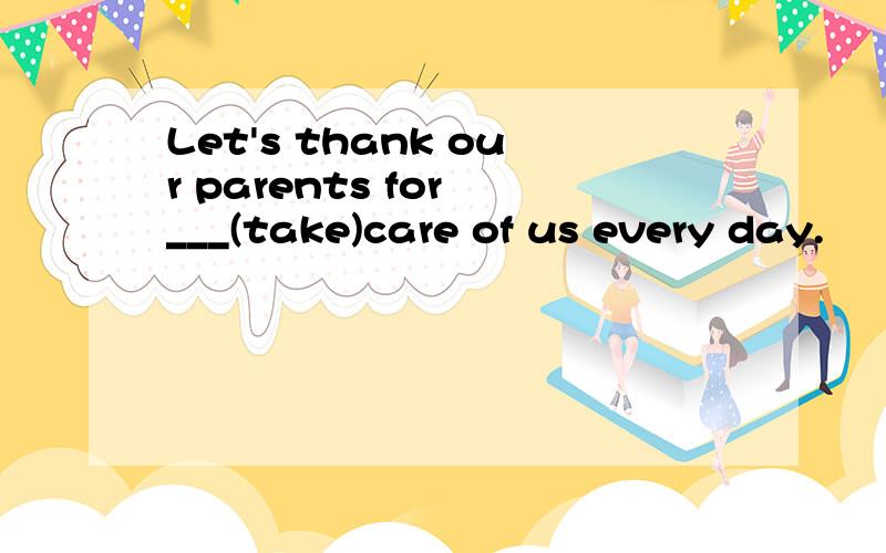 Let's thank our parents for ___(take)care of us every day.