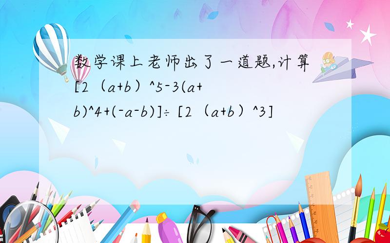 数学课上老师出了一道题,计算[2（a+b）^5-3(a+b)^4+(-a-b)]÷[2（a+b）^3]