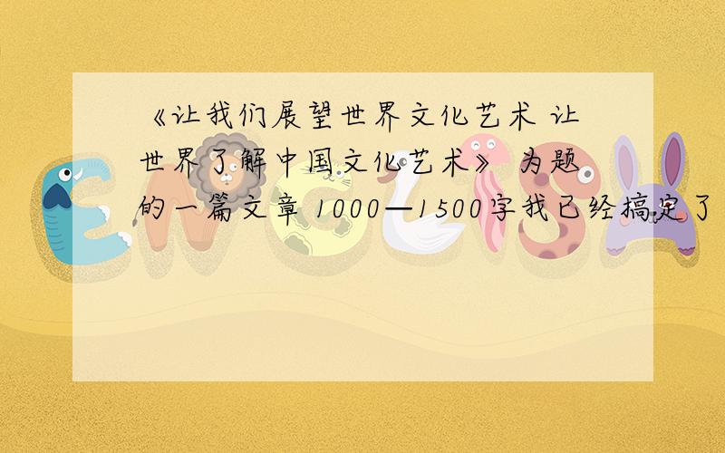 《让我们展望世界文化艺术 让世界了解中国文化艺术》 为题的一篇文章 1000—1500字我已经搞定了等百度知道黄花菜都凉了