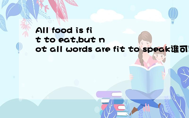 All food is fit to eat,but not all words are fit to speak谁可以帮我翻译这句话..