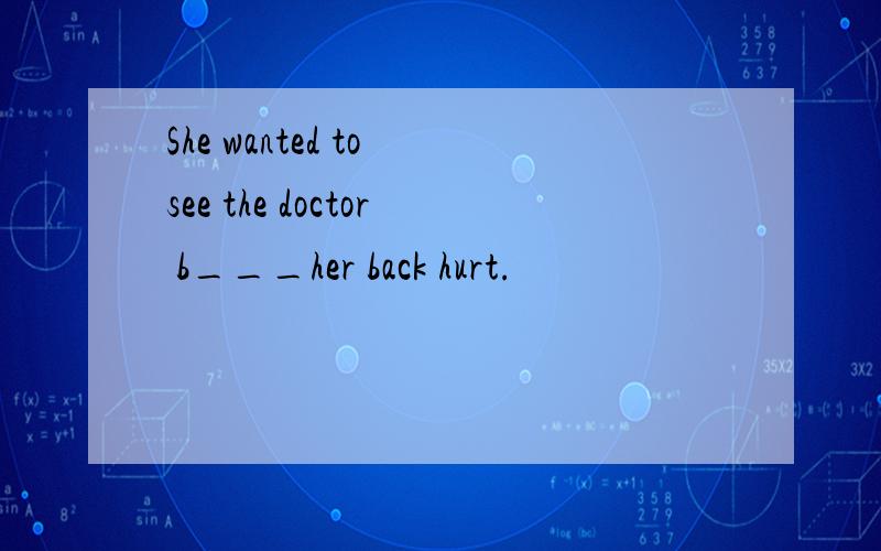 She wanted to see the doctor b___her back hurt.
