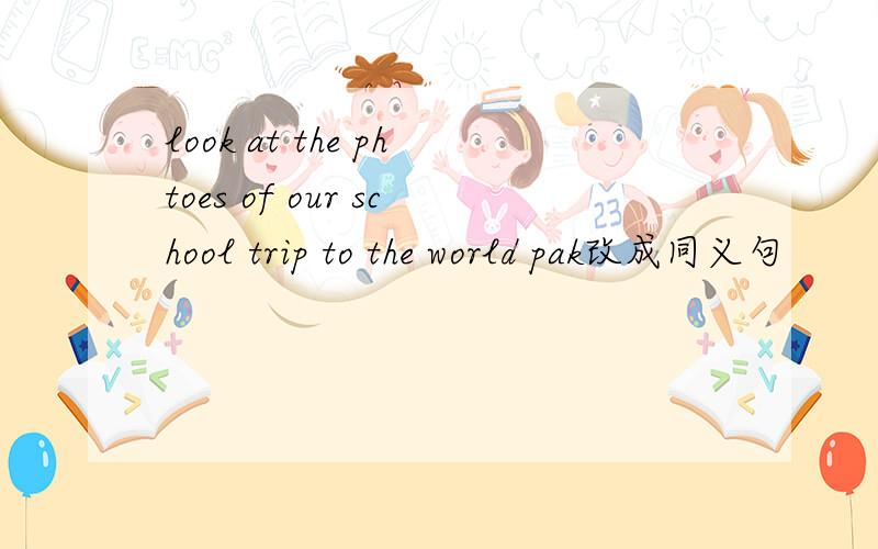 look at the phtoes of our school trip to the world pak改成同义句