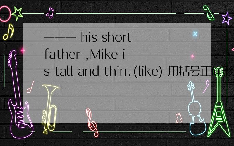 ——— his short father ,Mike is tall and thin.(like) 用括号正确形式填空