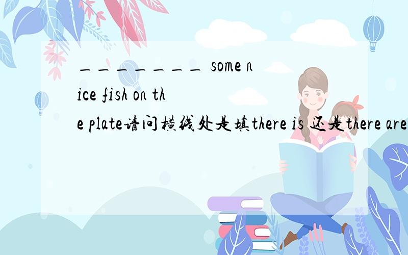 _______ some nice fish on the plate请问横线处是填there is 还是there are 为什么?