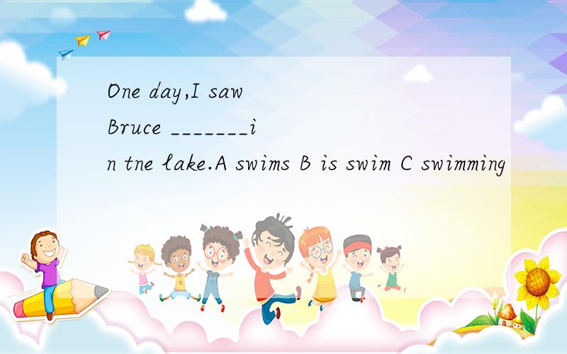 One day,I saw Bruce _______in tne lake.A swims B is swim C swimming