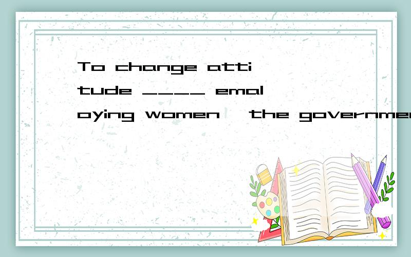 To change attitude ____ emaloying women ,the government is bringing in new laws.A.about B,of C.towards D.on