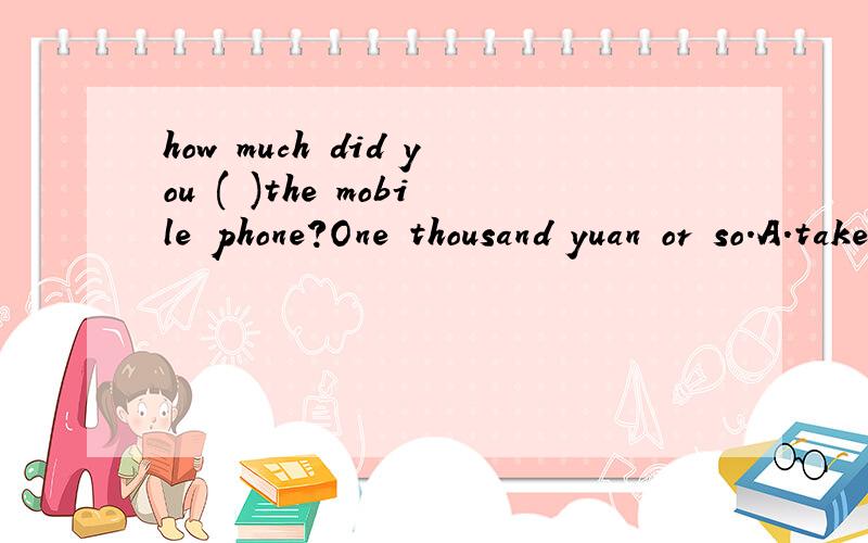 how much did you ( )the mobile phone?One thousand yuan or so.A.take B.spend C.cost D.pay for