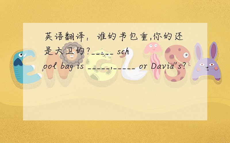 英语翻译：谁的书包重,你的还是大卫的?_____ school bag is _____,_____ or David's?