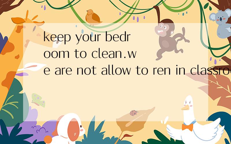 keep your bedroom to clean.we are not allow to ren in classroom.哪错了