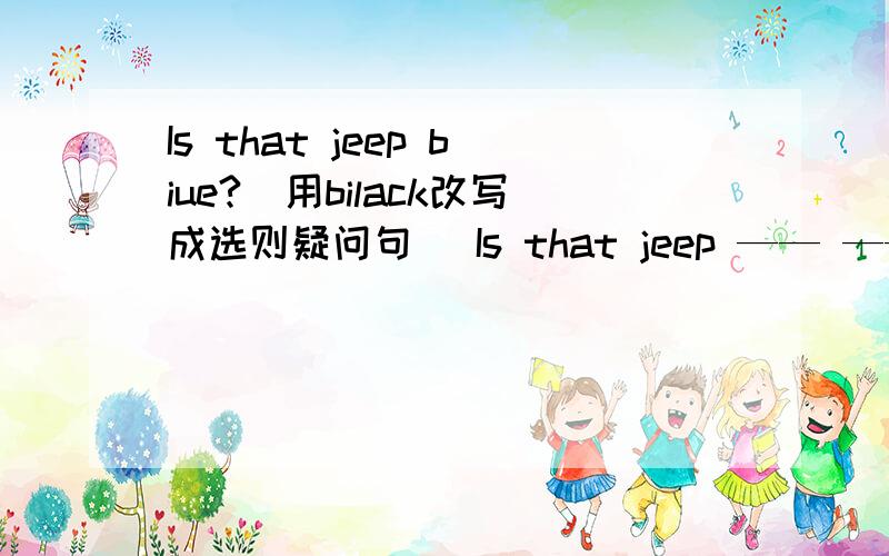 Is that jeep biue?(用bilack改写成选则疑问句） Is that jeep —— —— ——