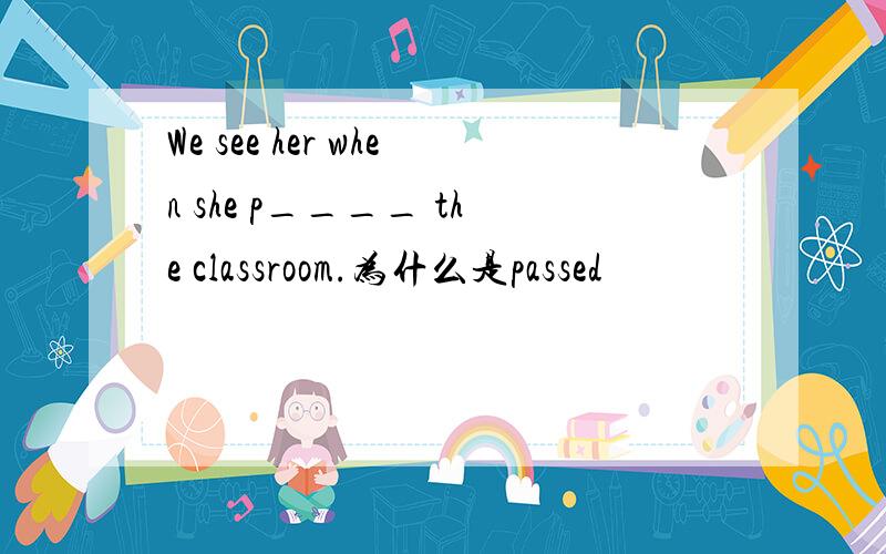 We see her when she p____ the classroom.为什么是passed