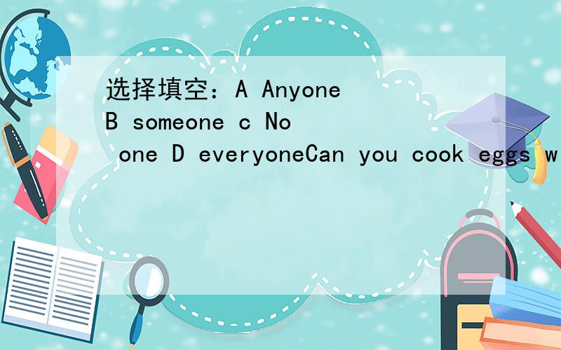 选择填空：A Anyone B someone c No one D everyoneCan you cook eggs with tomatoes?yes,of course ,_______ can do it,because it is easy ,I think.