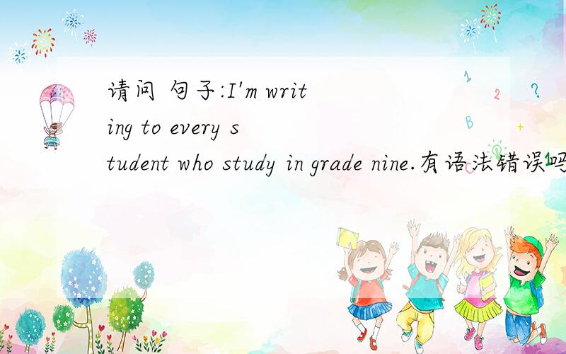 请问 句子:I'm writing to every student who study in grade nine.有语法错误吗?
