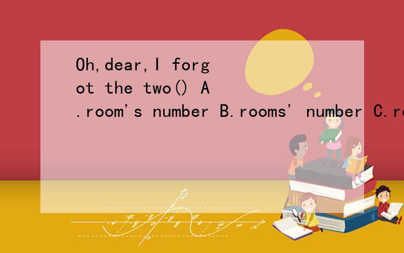 Oh,dear,I forgot the two() A.room's number B.rooms' number C.room numberS D.rooms' number