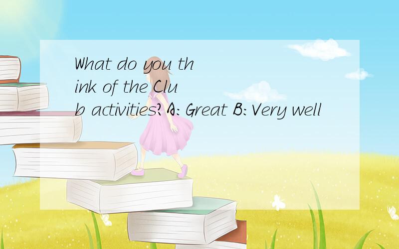 What do you think of the Club activities?A:Great B:Very well