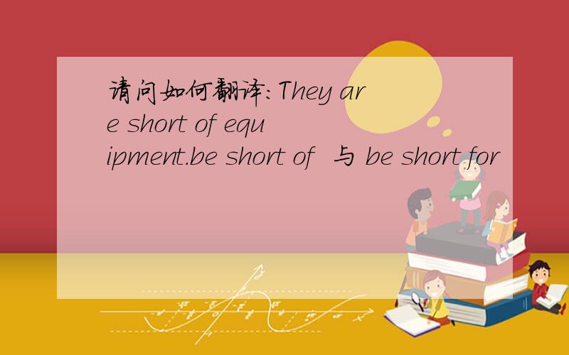 请问如何翻译：They are short of equipment.be short of  与 be short for