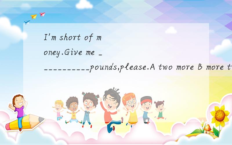 I'm short of money.Give me ___________pounds,please.A two more B more two C other two D else two选哪个啊 为什么捏,【句中的I'm short of 快考试了