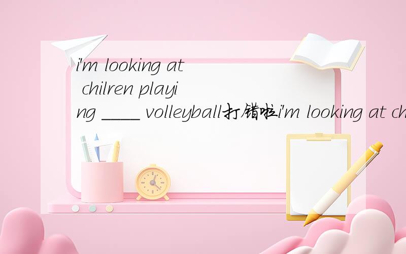 i'm looking at chilren playing ____ volleyball打错啦i'm looking at chilren  ____ volleyball