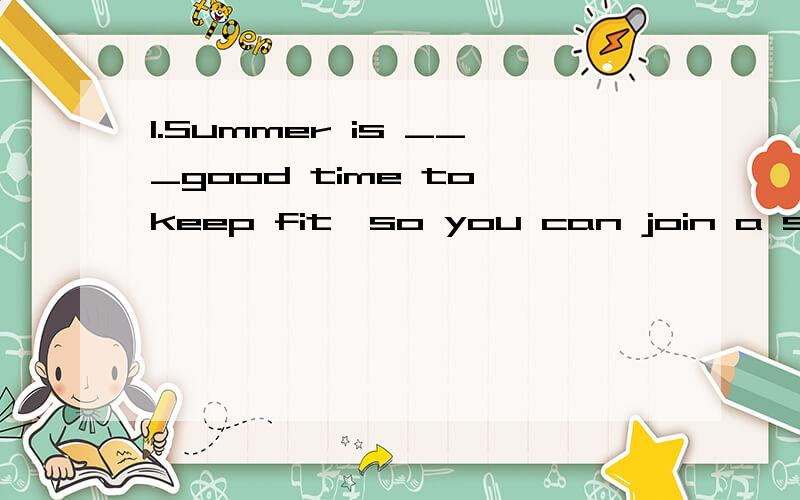 1.Summer is ___good time to keep fit,so you can join a sports club in ____summer of2012.A.a,the B.the,/ C.a,/ D./,the 2.Don't worry.George is always on time.He ___be here soon.A.can B.must C.may D.need 3.---I heard James has gone to London to watch t