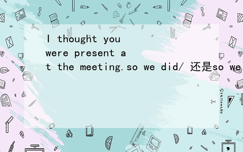 I thought you were present at the meeting.so we did/ 还是so we were