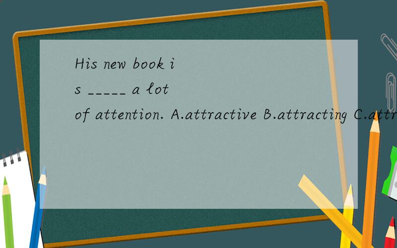 His new book is _____ a lot of attention. A.attractive B.attracting C.attraction D.attracted