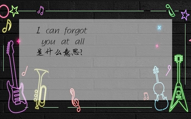I  can  forgot  you  at  all是什么意思?