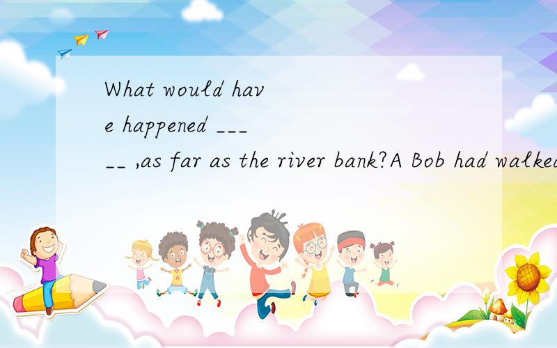What would have happened _____ ,as far as the river bank?A Bob had walked fartherB if Bob should walk fatherC had Bob walked fatherD if Bob walked father哪个?help and explain~thank you