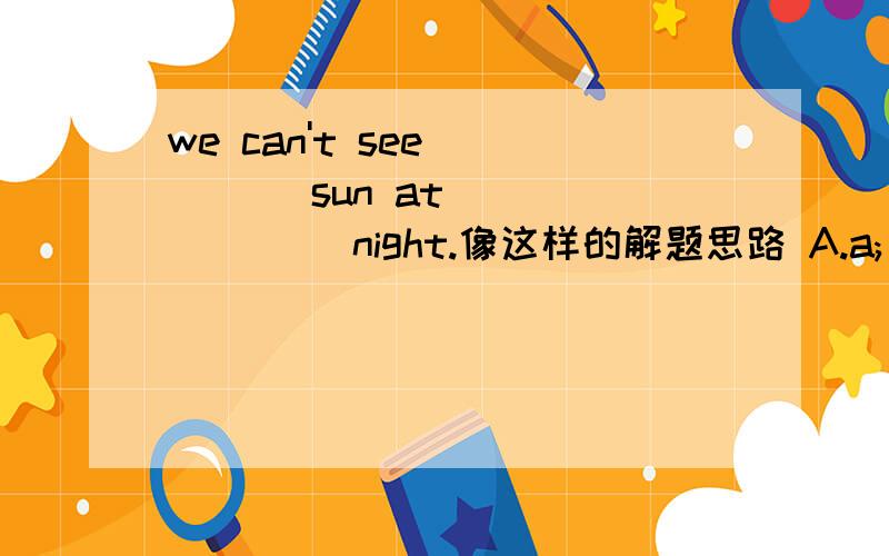 we can't see_____ sun at________ night.像这样的解题思路 A.a;/ B.a;the C.the;/ D.the:the就是这样