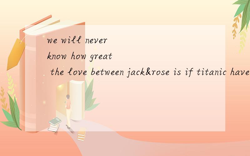 we will never know how great the love between jack&rose is if titanic have not been crashed.