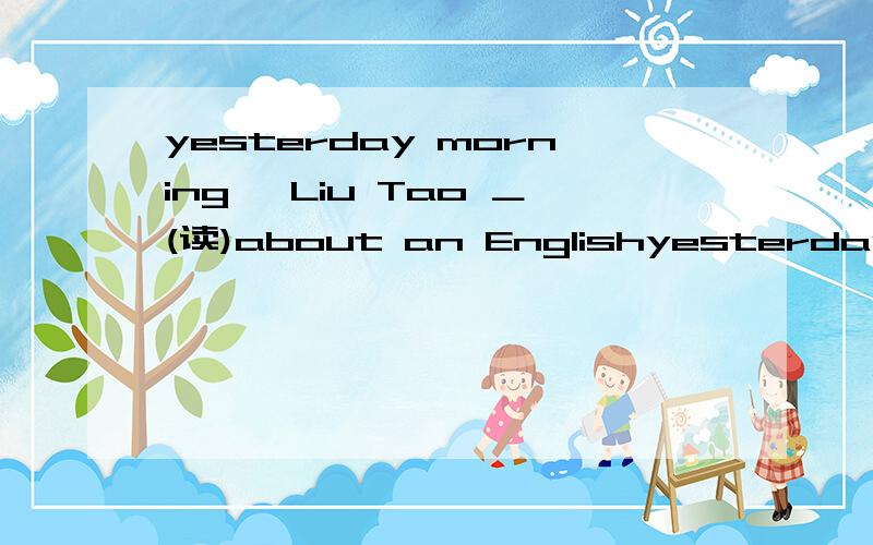 yesterday morning ,Liu Tao ＿(读)about an Englishyesterday  morning ,Liu Tao ＿(读)about an English boy Peter ,in the newspaper