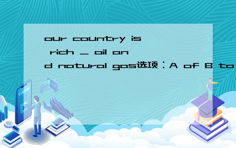 our country is rich _ oil and natural gas选项：A of B to C for D in请问选哪个,为什么,