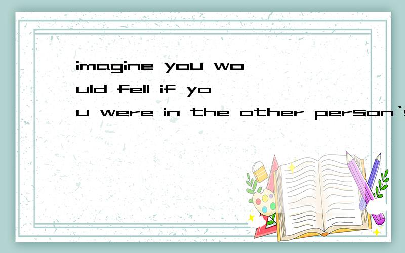 imagine you would fell if you were in the other person‘s shose翻译