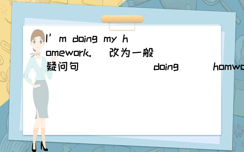 I’m doing my homework. (改为一般疑问句) （） () doing () homwork?I’m doing my homework. (改为一般疑问句) （） () doing () homwork?