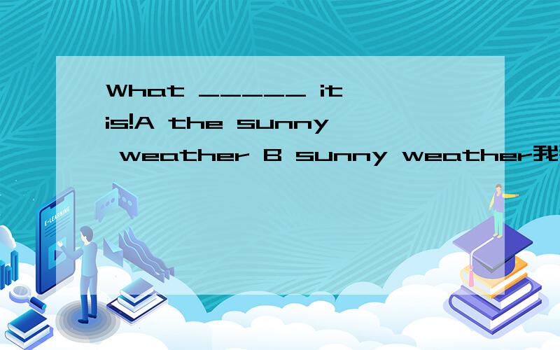 What _____ it is!A the sunny weather B sunny weather我那本练习册的答案是B，可我觉得是A。请说明原因。