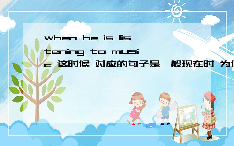 when he is listening to music 这时候 对应的句子是一般现在时 为什么不是现在进行时不是 is listening to music吗