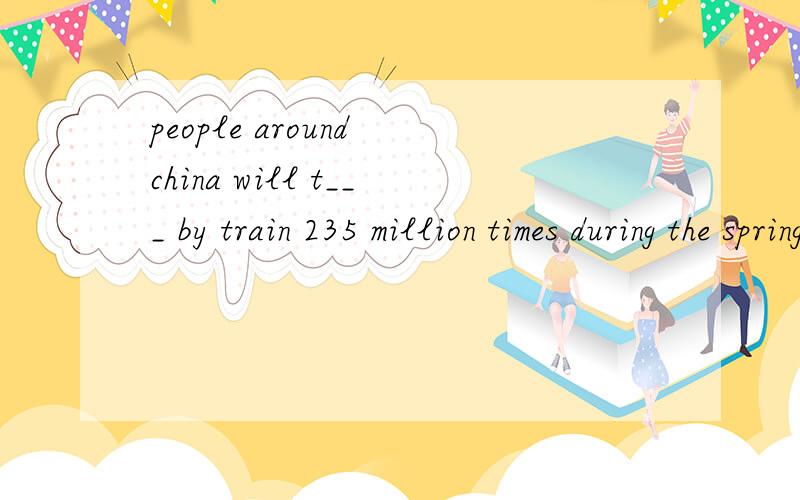 people around china will t___ by train 235 million times during the spring festival rush