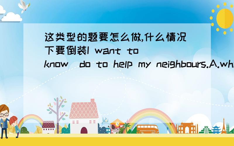 这类型的题要怎么做,什么情况下要倒装I want to know_do to help my neighbours.A.what I can B.what can IC.how I can D.how can I