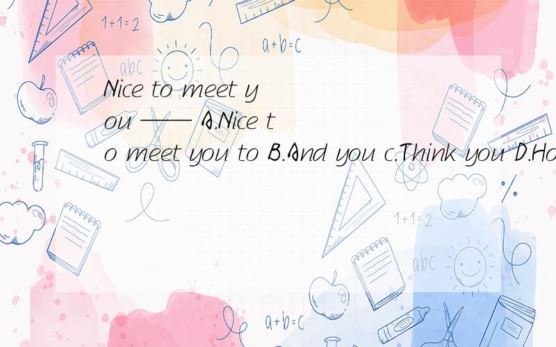 Nice to meet you —— A.Nice to meet you to B.And you c.Think you D.How are you