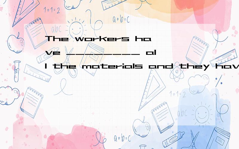 The workers have ________ all the materials and they have to stop working now.